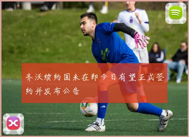 齐沃续约国米在即今日有望正式签约并发布公告