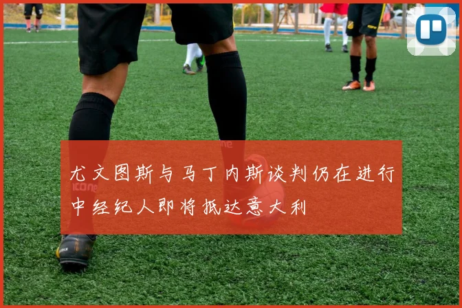 尤文图斯与马丁内斯谈判仍在进行中经纪人即将抵达意大利