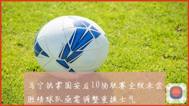 马宁执掌国安后10场联赛全败未尝胜绩球队亟需调整重振士气