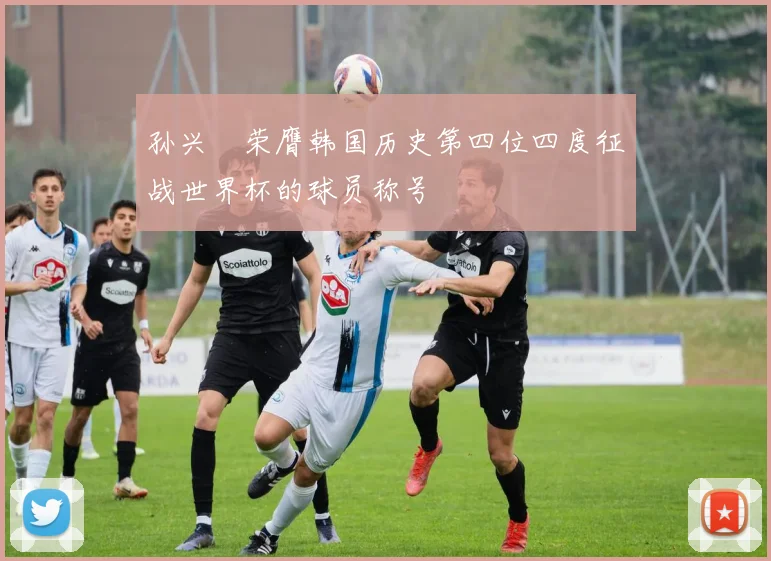 孙兴慜荣膺韩国历史第四位四度征战世界杯的球员称号