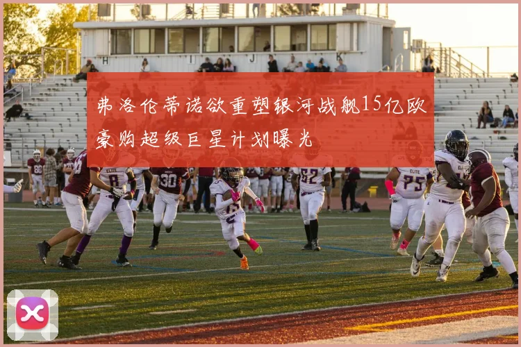 弗洛伦蒂诺欲重塑银河战舰15亿欧豪购超级巨星计划曝光