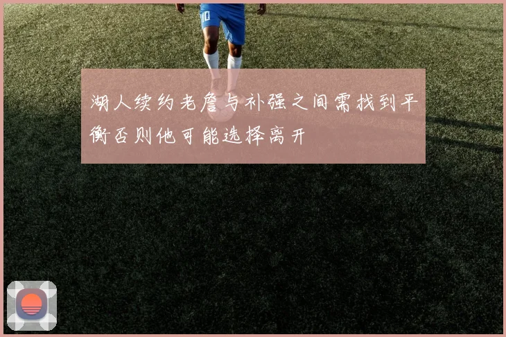 湖人续约老詹与补强之间需找到平衡否则他可能选择离开