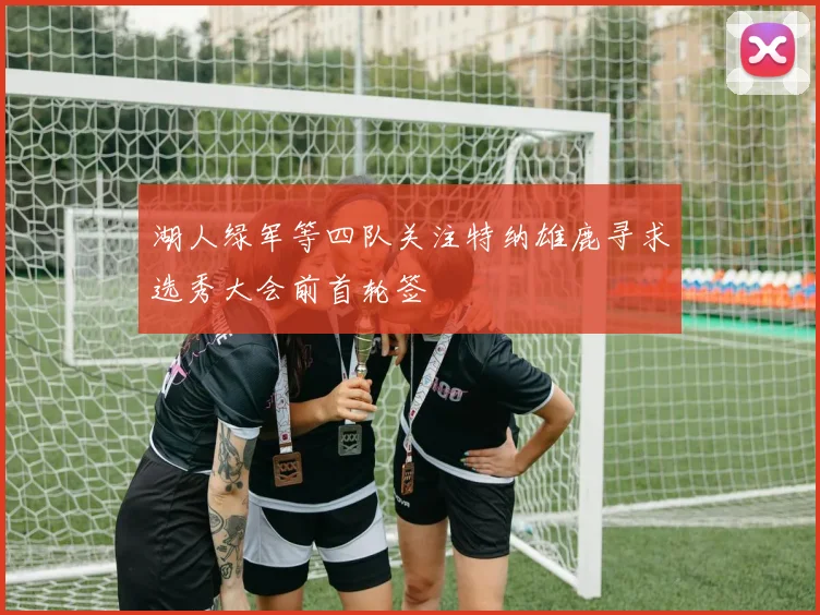 湖人绿军等四队关注特纳雄鹿寻求选秀大会前首轮签
