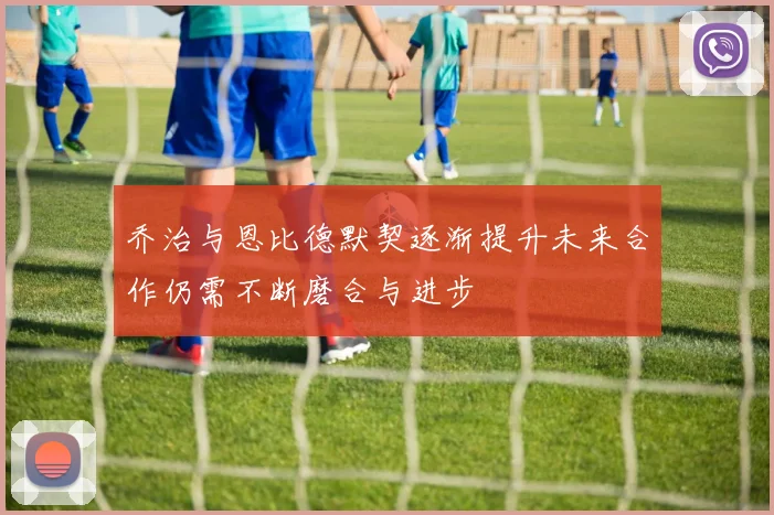 乔治与恩比德默契逐渐提升未来合作仍需不断磨合与进步