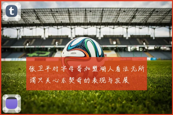 张卫平对字母哥加盟湖人看法无所谓只关心东契奇的表现与发展