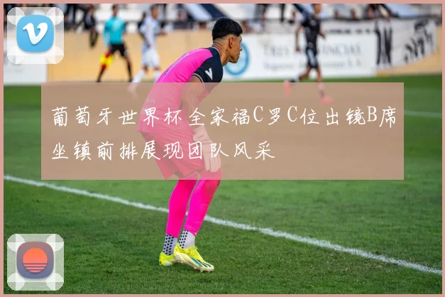 葡萄牙世界杯全家福C罗C位出镜B席坐镇前排展现团队风采