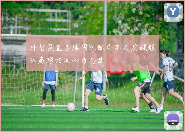 朴智星直言韩国队配合不足质疑球队赢球的决心与态度
