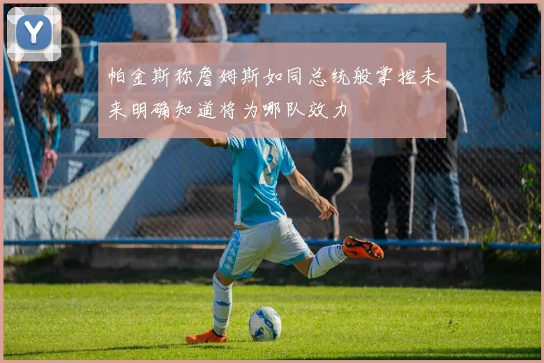 帕金斯称詹姆斯如同总统般掌控未来明确知道将为哪队效力