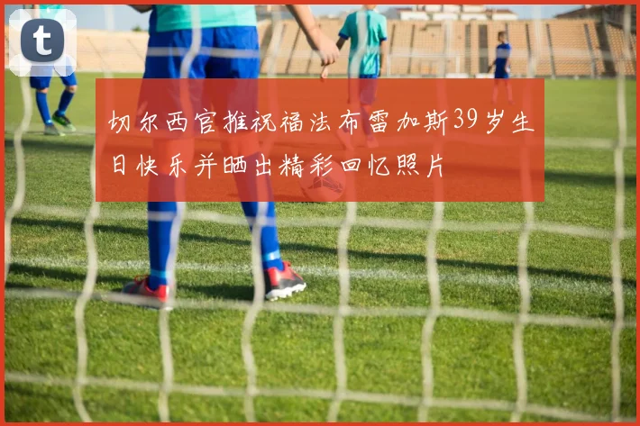 切尔西官推祝福法布雷加斯39岁生日快乐并晒出精彩回忆照片