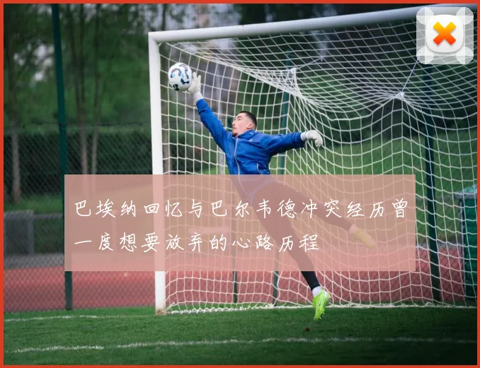巴埃纳回忆与巴尔韦德冲突经历曾一度想要放弃的心路历程