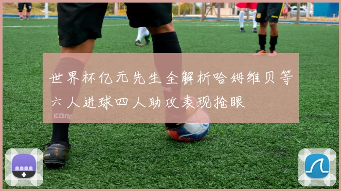 世界杯亿元先生全解析哈姆维贝等六人进球四人助攻表现抢眼