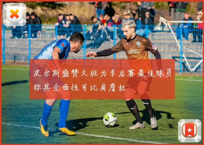 皮尔斯盛赞文班为季后赛最佳球员称其全面性可比肩詹杜