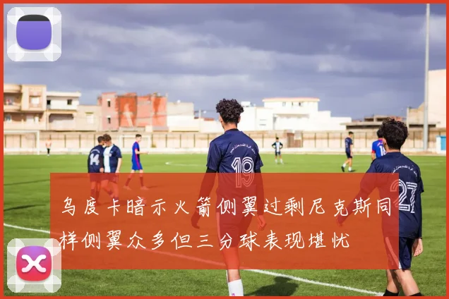 乌度卡暗示火箭侧翼过剩尼克斯同样侧翼众多但三分球表现堪忧